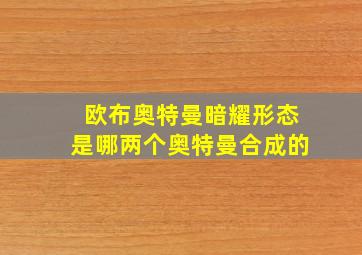 欧布奥特曼暗耀形态是哪两个奥特曼合成的