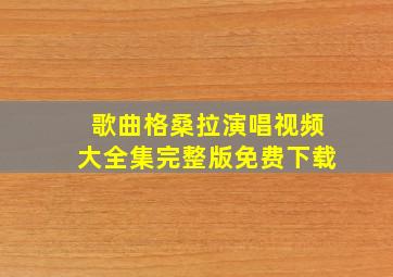 歌曲格桑拉演唱视频大全集完整版免费下载