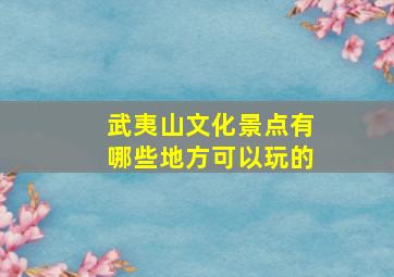 武夷山文化景点有哪些地方可以玩的