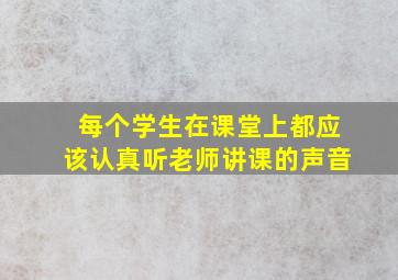 每个学生在课堂上都应该认真听老师讲课的声音