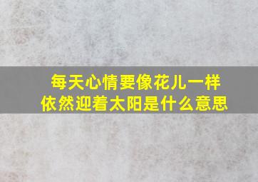 每天心情要像花儿一样依然迎着太阳是什么意思