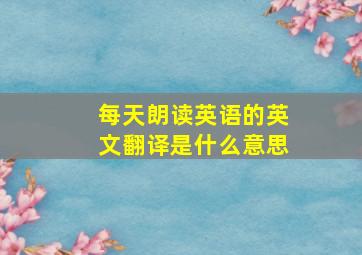 每天朗读英语的英文翻译是什么意思