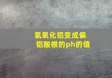 氢氧化铝变成偏铝酸根的ph的值