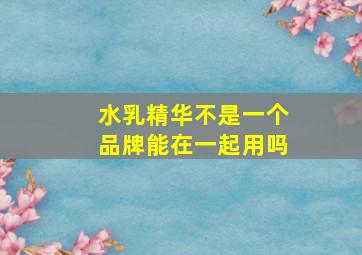 水乳精华不是一个品牌能在一起用吗