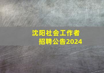 沈阳社会工作者招聘公告2024