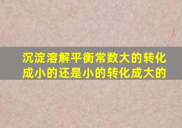 沉淀溶解平衡常数大的转化成小的还是小的转化成大的