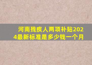 河南残疾人两项补贴2024最新标准是多少钱一个月