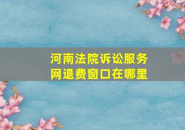 河南法院诉讼服务网退费窗口在哪里