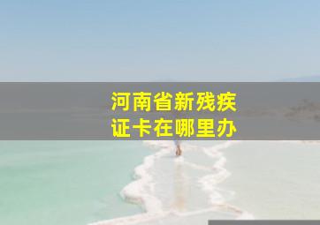 河南省新残疾证卡在哪里办