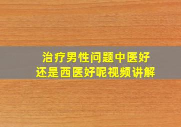 治疗男性问题中医好还是西医好呢视频讲解