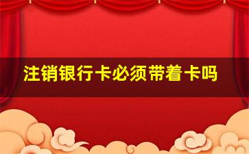 注销银行卡必须带着卡吗