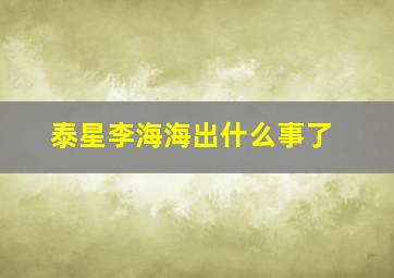 泰星李海海出什么事了