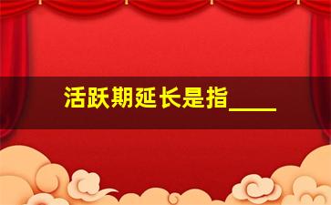 活跃期延长是指____