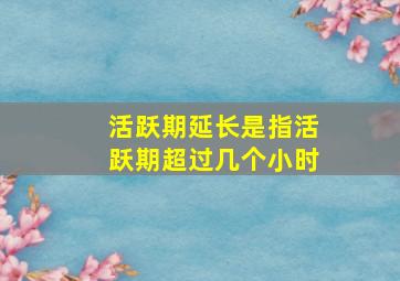 活跃期延长是指活跃期超过几个小时