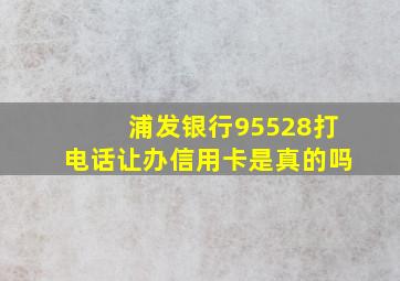 浦发银行95528打电话让办信用卡是真的吗