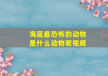 海底最恐怖的动物是什么动物呢视频