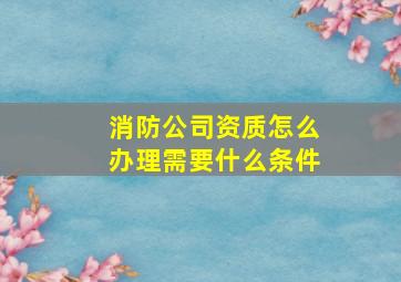 消防公司资质怎么办理需要什么条件