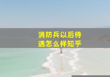 消防兵以后待遇怎么样知乎