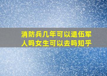 消防兵几年可以退伍军人吗女生可以去吗知乎