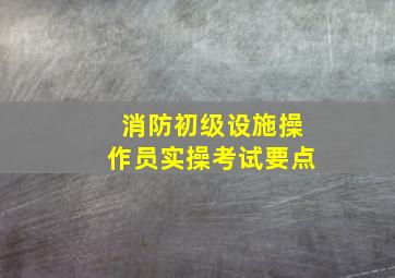 消防初级设施操作员实操考试要点