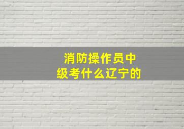 消防操作员中级考什么辽宁的