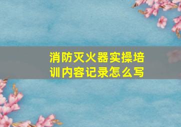 消防灭火器实操培训内容记录怎么写