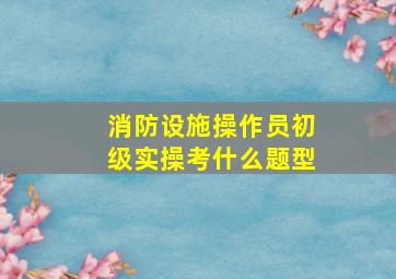 消防设施操作员初级实操考什么题型