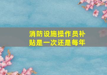 消防设施操作员补贴是一次还是每年