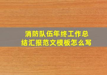 消防队伍年终工作总结汇报范文模板怎么写