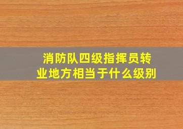 消防队四级指挥员转业地方相当于什么级别