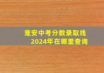 淮安中考分数录取线2024年在哪里查询