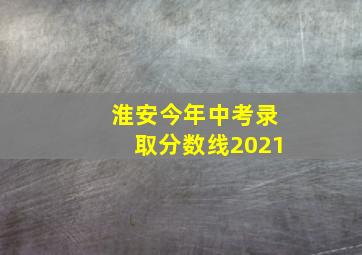 淮安今年中考录取分数线2021