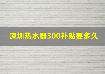 深圳热水器300补贴要多久