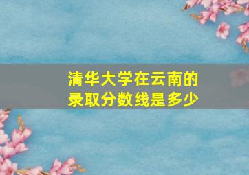 清华大学在云南的录取分数线是多少