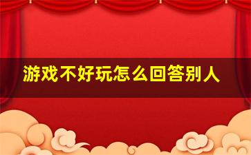 游戏不好玩怎么回答别人