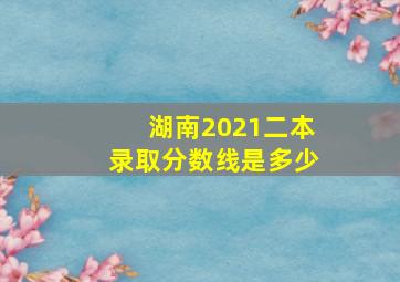 湖南2021二本录取分数线是多少