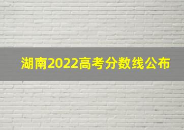 湖南2022高考分数线公布