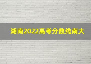 湖南2022高考分数线南大