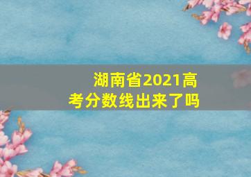 湖南省2021高考分数线出来了吗