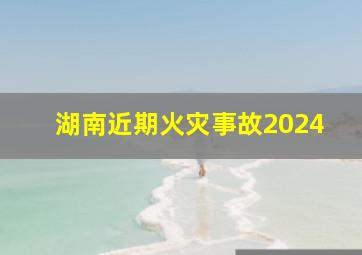 湖南近期火灾事故2024