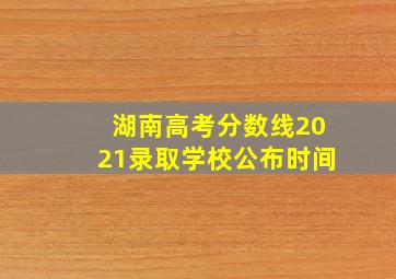 湖南高考分数线2021录取学校公布时间