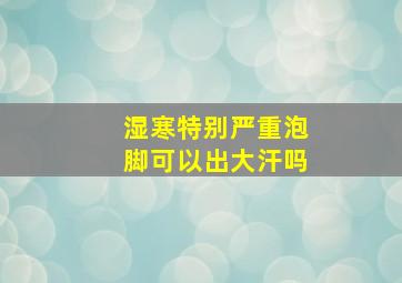 湿寒特别严重泡脚可以出大汗吗