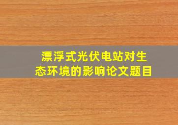 漂浮式光伏电站对生态环境的影响论文题目