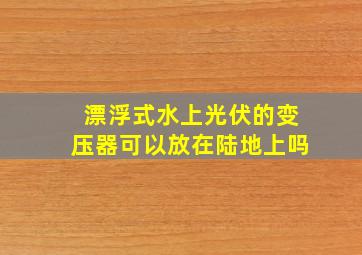 漂浮式水上光伏的变压器可以放在陆地上吗