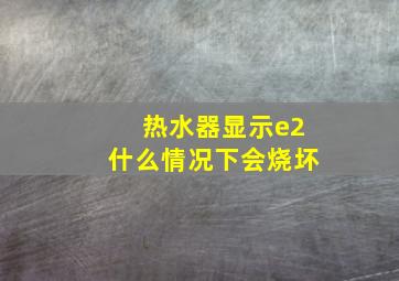 热水器显示e2什么情况下会烧坏