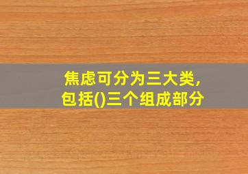 焦虑可分为三大类,包括()三个组成部分