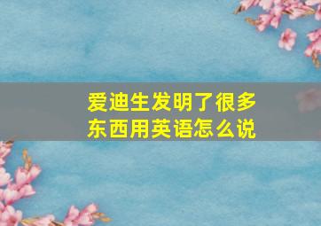 爱迪生发明了很多东西用英语怎么说