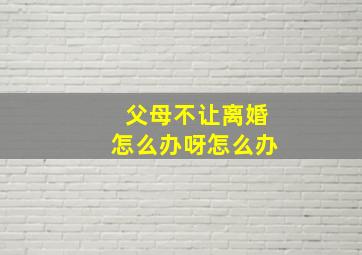 父母不让离婚怎么办呀怎么办