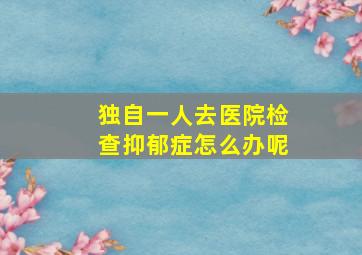 独自一人去医院检查抑郁症怎么办呢