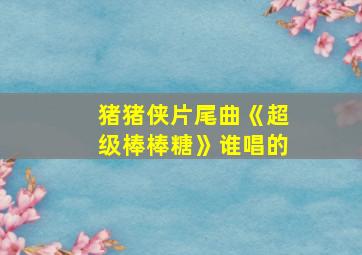 猪猪侠片尾曲《超级棒棒糖》谁唱的